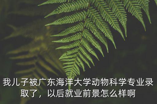 我兒子被廣東海洋大學動物科學專業錄取了，以后就業前景怎么樣啊