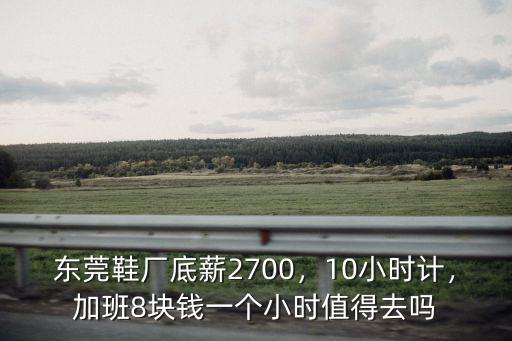 東莞鞋廠底薪2700，10小時計，加班8塊錢一個小時值得去嗎
