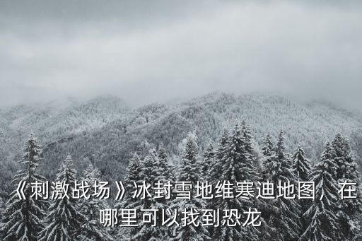 《刺激戰場》冰封雪地維寒迪地圖，在哪里可以找到恐龍