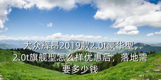 大眾輝昂2019款2.0t豪華型，2.0t旗艦型怎么樣優(yōu)惠后，落地需要多少錢