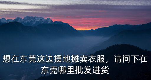 想在東莞這邊擺地攤賣衣服，請問下在東莞哪里批發(fā)進(jìn)貨
