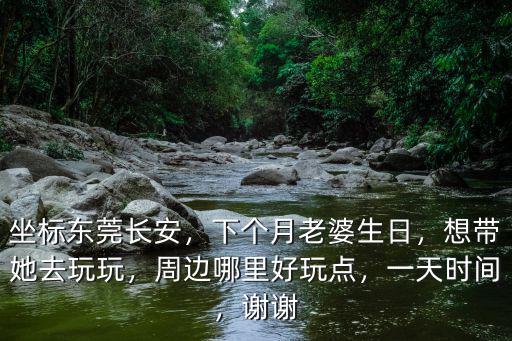 坐標東莞長安，下個月老婆生日，想帶她去玩玩，周邊哪里好玩點，一天時間，謝謝
