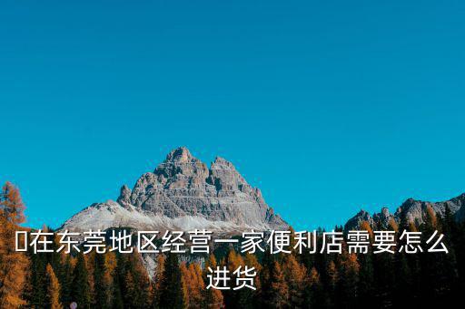 ?在東莞地區(qū)經(jīng)營一家便利店需要怎么進(jìn)貨