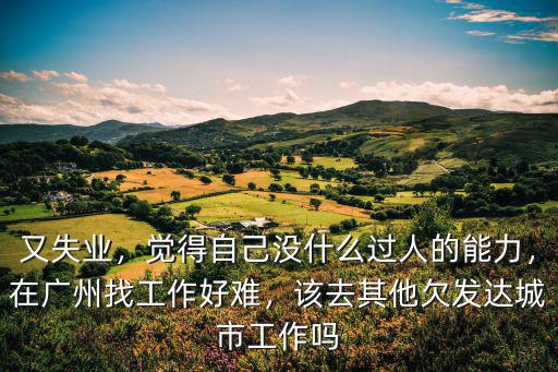 又失業(yè)，覺(jué)得自己沒(méi)什么過(guò)人的能力，在廣州找工作好難，該去其他欠發(fā)達(dá)城市工作嗎