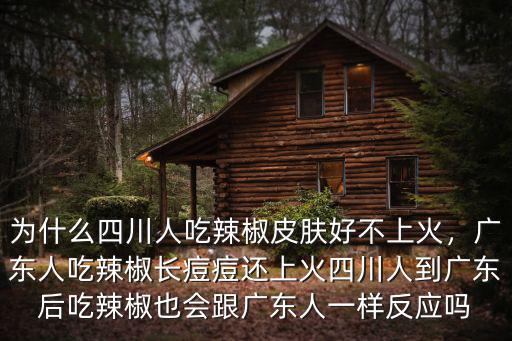 為什么四川人吃辣椒皮膚好不上火，廣東人吃辣椒長痘痘還上火四川人到廣東后吃辣椒也會跟廣東人一樣反應嗎