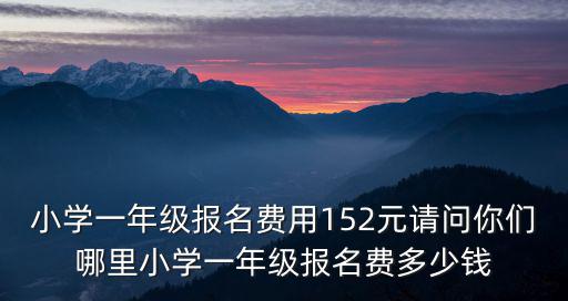 小學(xué)一年級報(bào)名費(fèi)用152元請問你們哪里小學(xué)一年級報(bào)名費(fèi)多少錢
