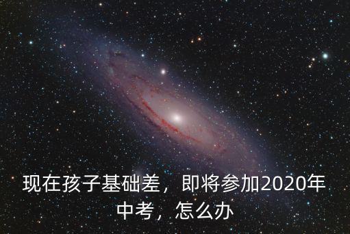 現(xiàn)在孩子基礎(chǔ)差，即將參加2020年中考，怎么辦