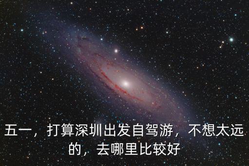 深圳五一自駕出游適合去哪里,打算深圳出發自駕游