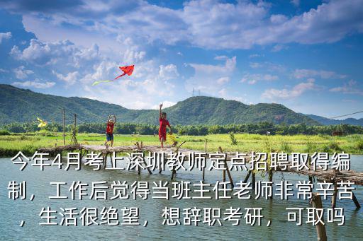 今年4月考上深圳教師定點招聘取得編制，工作后覺得當班主任老師非常辛苦，生活很絕望，想辭職考研，可取嗎