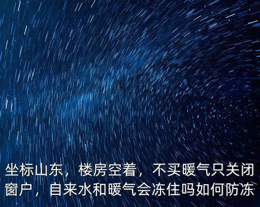坐標山東，樓房空著，不買暖氣只關(guān)閉窗戶，自來水和暖氣會凍住嗎如何防凍