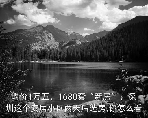 均價1萬五，1680套“新房”，深圳這個安居小區兩天后選房,你怎么看