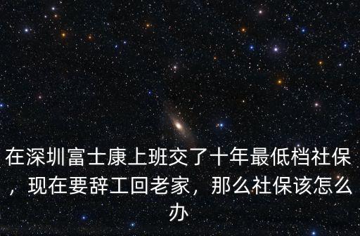 在深圳富士康上班交了十年最低檔社保，現(xiàn)在要辭工回老家，那么社保該怎么辦