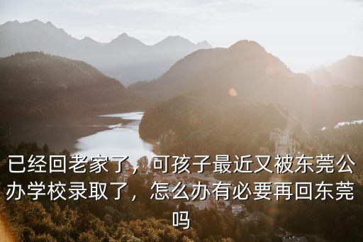 已經回老家了，可孩子最近又被東莞公辦學校錄取了，怎么辦有必要再回東莞嗎