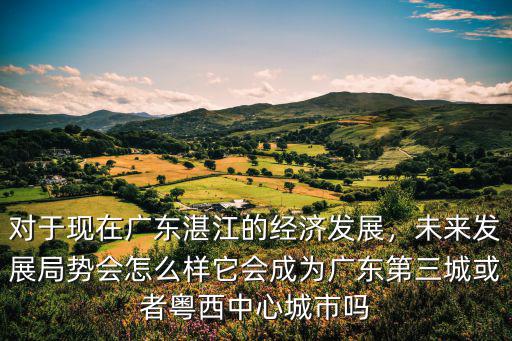 對(duì)于現(xiàn)在廣東湛江的經(jīng)濟(jì)發(fā)展，未來發(fā)展局勢會(huì)怎么樣它會(huì)成為廣東第三城或者粵西中心城市嗎