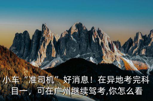 小車“準(zhǔn)司機(jī)”好消息！在異地考完科目一，可在廣州繼續(xù)駕考,你怎么看