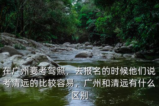 在廣州要考駕照，去報名的時候他們說考清遠的比較容易，廣州和清遠有什么區別