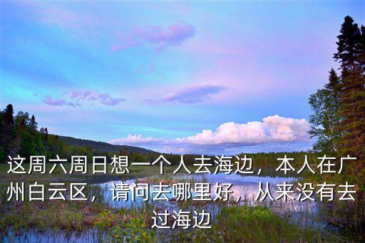 這周六周日想一個(gè)人去海邊，本人在廣州白云區(qū)，請(qǐng)問(wèn)去哪里好，從來(lái)沒(méi)有去過(guò)海邊