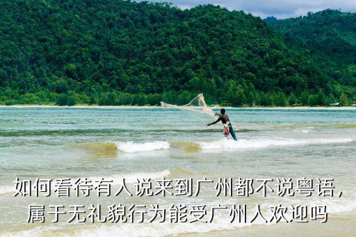 如何看待有人說來到廣州都不說粵語，屬于無禮貌行為能受廣州人歡迎嗎