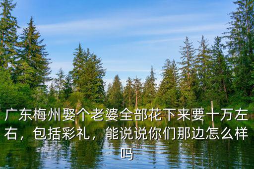 廣東梅州娶個老婆全部花下來要十萬左右，包括彩禮，能說說你們那邊怎么樣嗎