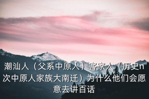 潮汕人（父系中原人）客家人（歷史n次中原人家族大南遷）為什么他們會愿意去講百話