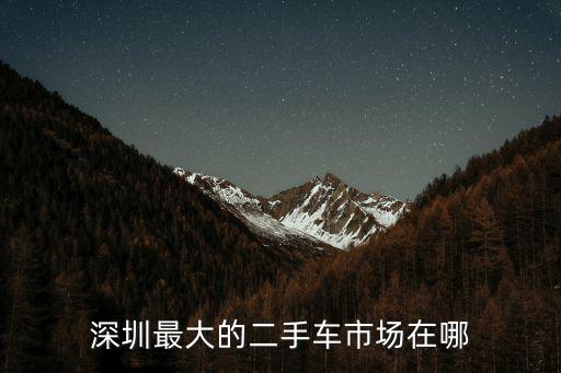 深圳哪里二手車商多,深圳最大的二手車市場(chǎng)在哪里