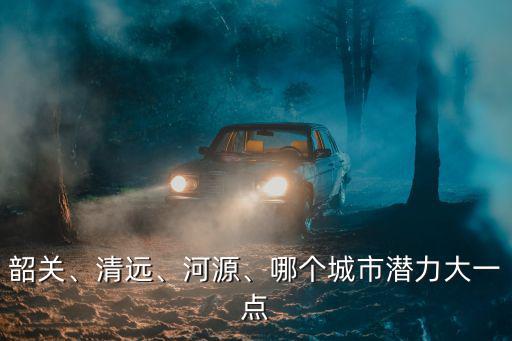 韶關(guān)、清遠(yuǎn)、河源、哪個城市潛力大一點