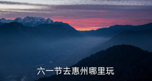 六一節(jié)去惠州哪里玩
