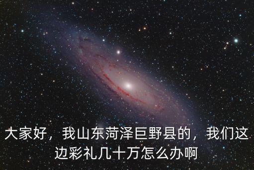 大家好，我山東菏澤巨野縣的，我們這邊彩禮幾十萬怎么辦啊