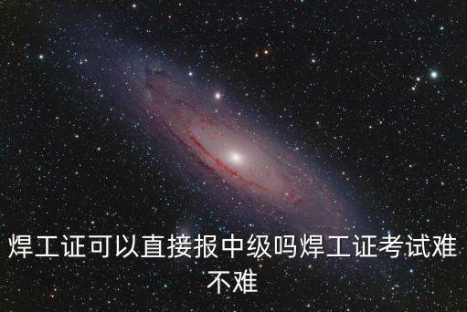焊工證可以直接報中級嗎焊工證考試難不難