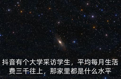 抖音有個大學采訪學生，平均每月生活費三千往上，那家里都是什么水平