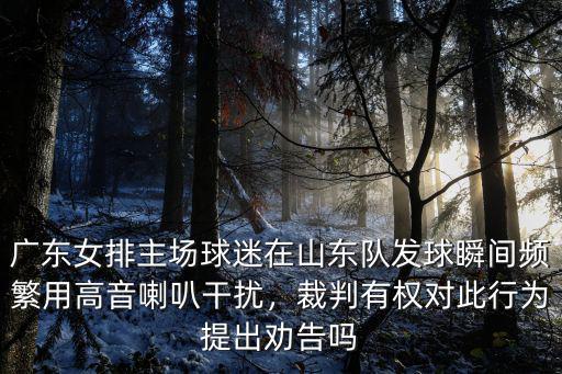 廣東女排主場球迷在山東隊發球瞬間頻繁用高音喇叭干擾，裁判有權對此行為提出勸告嗎