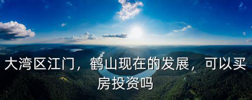 大灣區(qū)江門，鶴山現在的發(fā)展，可以買房投資嗎