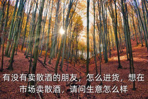 有沒有賣散酒的朋友，怎么進貨，想在市場賣散酒，請問生意怎么樣