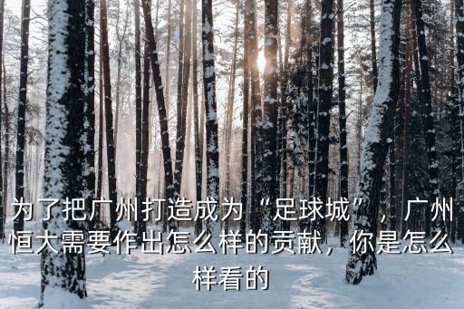為了把廣州打造成為“足球城”，廣州恒大需要作出怎么樣的貢獻，你是怎么樣看的