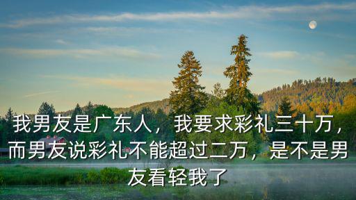 我男友是廣東人，我要求彩禮三十萬，而男友說彩禮不能超過二萬，是不是男友看輕我了