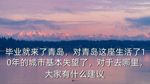 畢業就來了青島，對青島這座生活了10年的城市基本失望了，對于去哪里，大家有什么建議