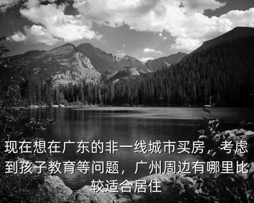 現在想在廣東的非一線城市買房，考慮到孩子教育等問題，廣州周邊有哪里比較適合居住
