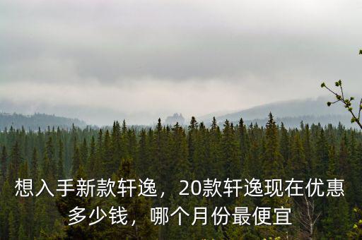 想入手新款軒逸，20款軒逸現在優惠多少錢，哪個月份最便宜