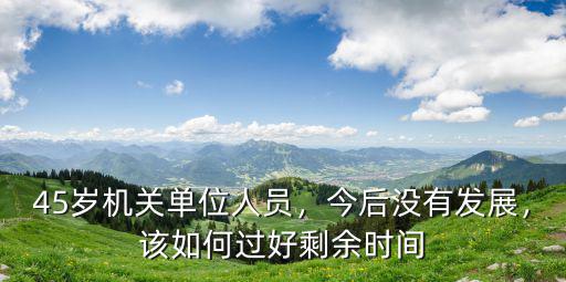 45歲機(jī)關(guān)單位人員，今后沒(méi)有發(fā)展，該如何過(guò)好剩余時(shí)間