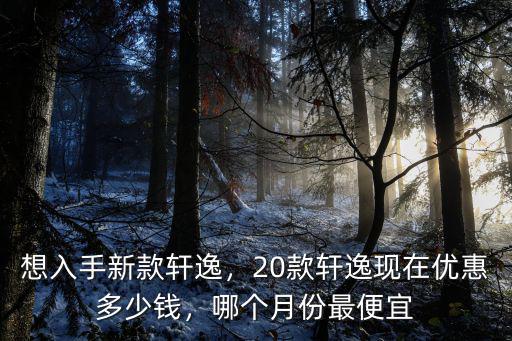 想入手新款軒逸，20款軒逸現在優(yōu)惠多少錢，哪個月份最便宜