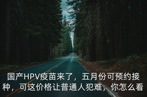 國產HPV疫苗來了，五月份可預約接種，可這價格讓普通人犯難，你怎么看