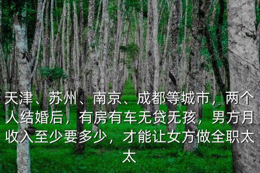天津、蘇州、南京、成都等城市，兩個(gè)人結(jié)婚后，有房有車無貸無孩，男方月收入至少要多少，才能讓女方做全職太太