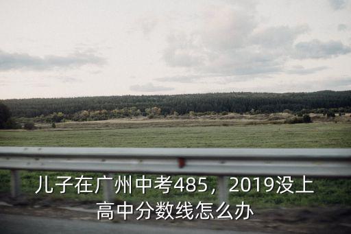 兒子在廣州中考485，2019沒上高中分數線怎么辦