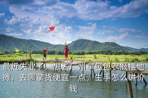 最近失業了，想去廣州拿包包衣服擺地攤，去哪拿貨便宜一點，生手怎么講價錢