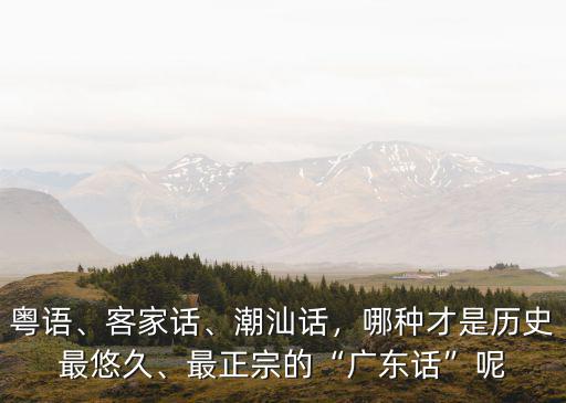 粵語、客家話、潮汕話，哪種才是歷史最悠久、最正宗的“廣東話”呢