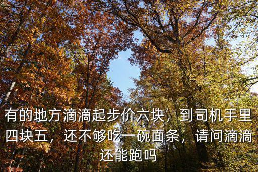 有的地方滴滴起步價六塊，到司機手里四塊五，還不夠吃一碗面條，請問滴滴還能跑嗎