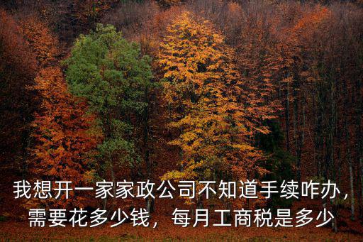 我想開一家家政公司不知道手續咋辦，需要花多少錢，每月工商稅是多少