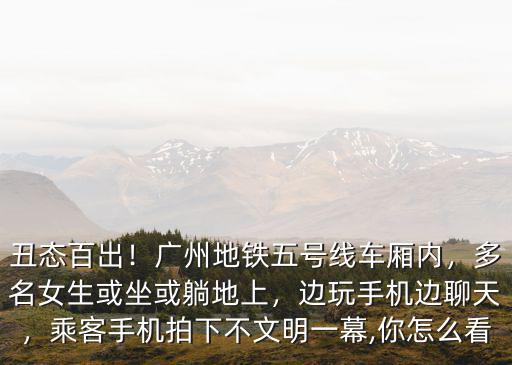 丑態百出！廣州地鐵五號線車廂內，多名女生或坐或躺地上，邊玩手機邊聊天，乘客手機拍下不文明一幕,你怎么看
