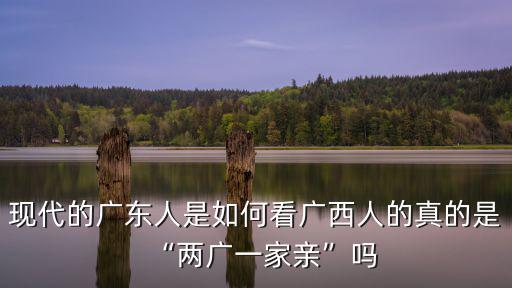 現代的廣東人是如何看廣西人的真的是“兩廣一家親”嗎
