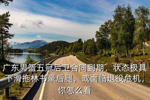 廣東男籃五冠后衛合同到期，狀態極具下滑拖林書豪后腿，或面臨退役危機，你怎么看